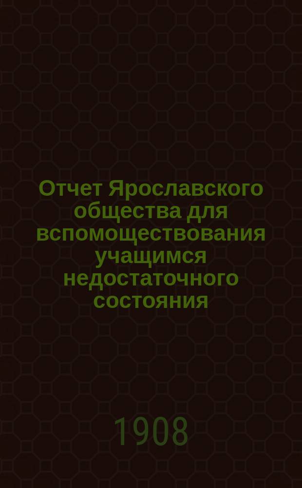Отчет Ярославского общества для вспомоществования учащимся недостаточного состояния... ... за 1907-1908 учебный год