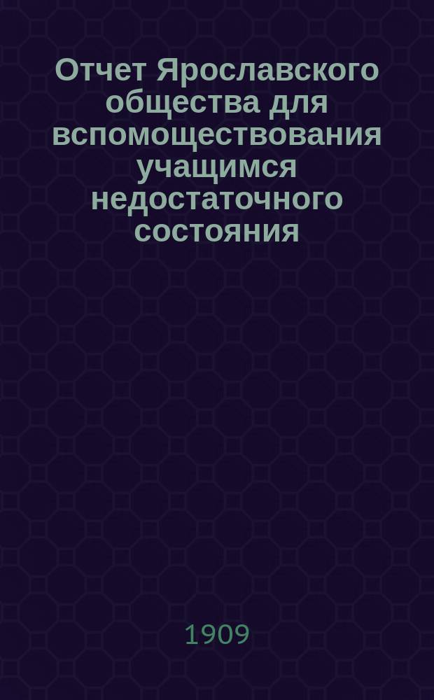 Отчет Ярославского общества для вспомоществования учащимся недостаточного состояния... ... за 1908-1909 учебный год