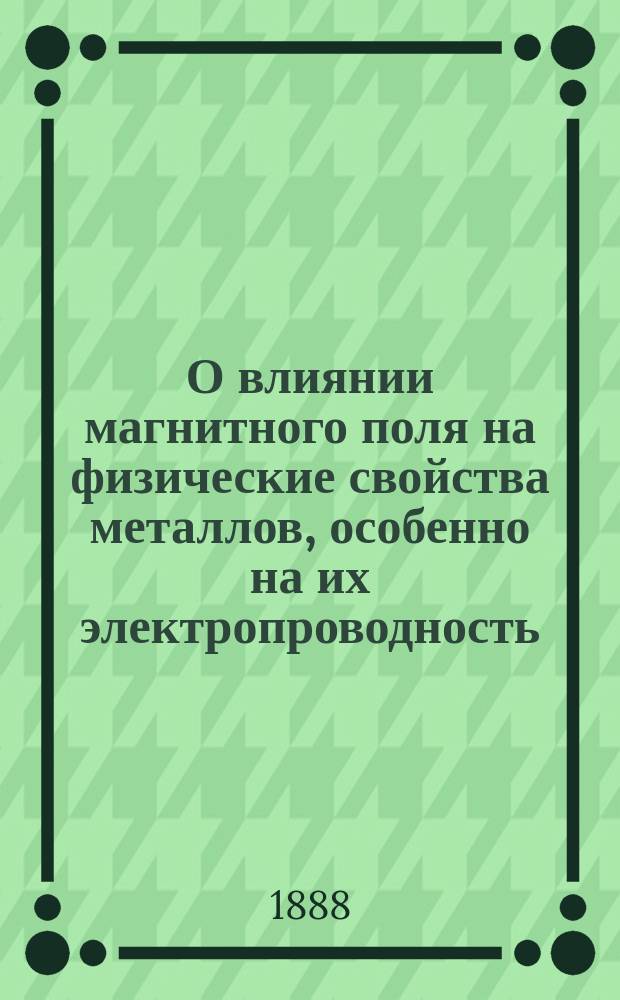 О влиянии магнитного поля на физические свойства металлов, особенно на их электропроводность : (С 11 табл. черт.)