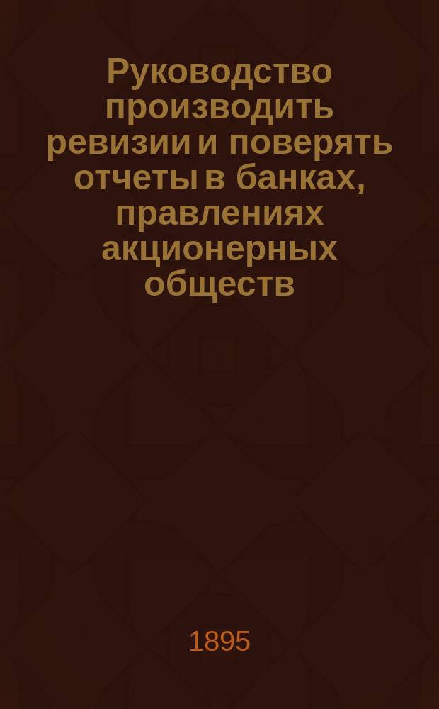 Руководство производить ревизии и поверять отчеты в банках, правлениях акционерных обществ, коммерческих конторах, земских, городских и др. общественных учреждениях : С объяснением счетоводства, составления отчетов и устройства контроля