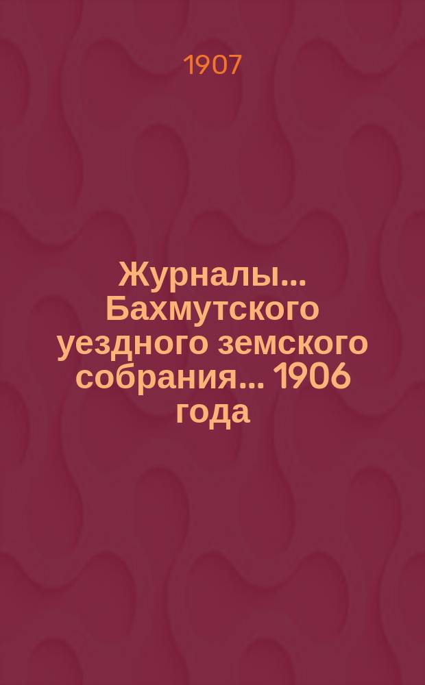 Журналы... Бахмутского уездного земского собрания... 1906 года : 1906 года: 1) экстренного - 15 и 16 января, 2) [XXXXI] очередного - 10 и 14 октября, 3) экстренного - 6 декабря и доклады комиссий