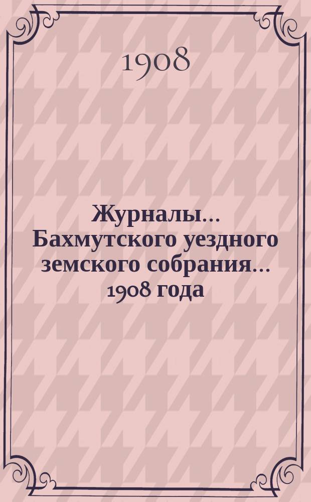 Журналы... Бахмутского уездного земского собрания... 1908 года : 1908 года: 1) чрезвычайного - 6 марта, 2) [43-го] очередного - 25-30 сентября и доклады комиссий