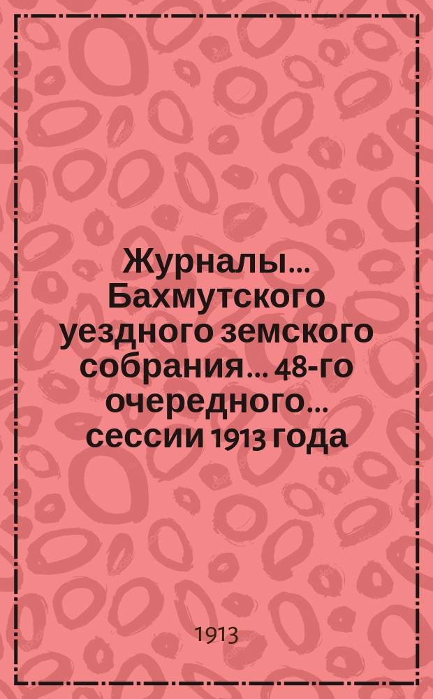 Журналы... Бахмутского уездного земского собрания... 48-го очередного... сессии 1913 года (10-18 октября)