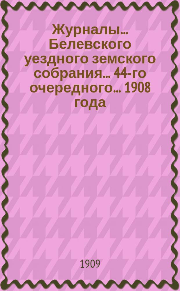 Журналы... Белевского уездного земского собрания... 44-го очередного... [1908 года]