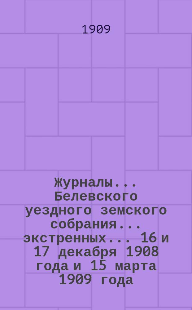 Журналы... Белевского уездного земского собрания... экстренных... 16 и 17 декабря 1908 года и 15 марта 1909 года