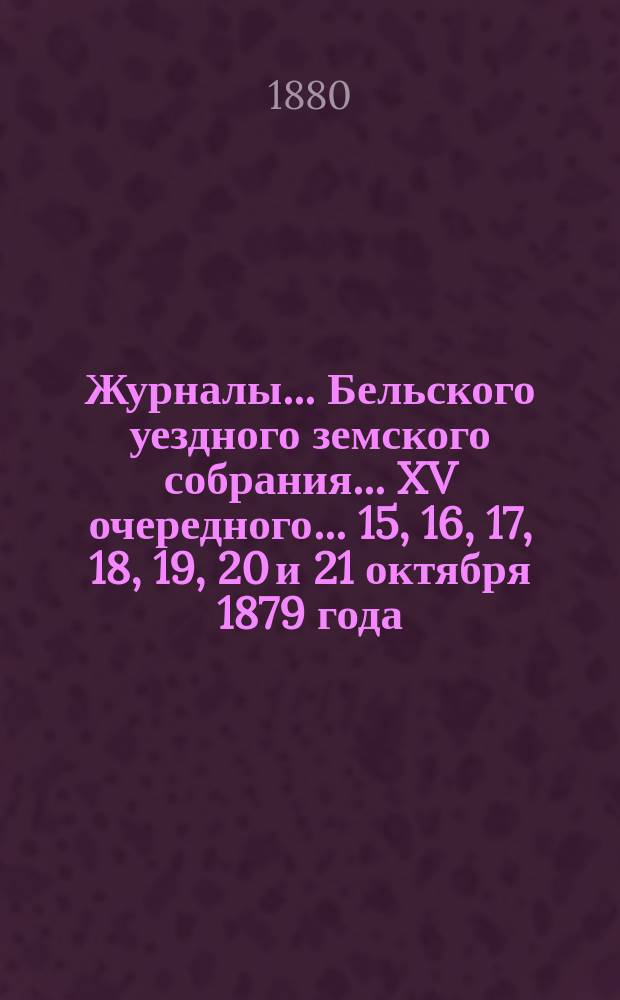 Журналы... Бельского уездного земского собрания... XV очередного... 15, 16, 17, 18, 19, 20 и 21 октября 1879 года