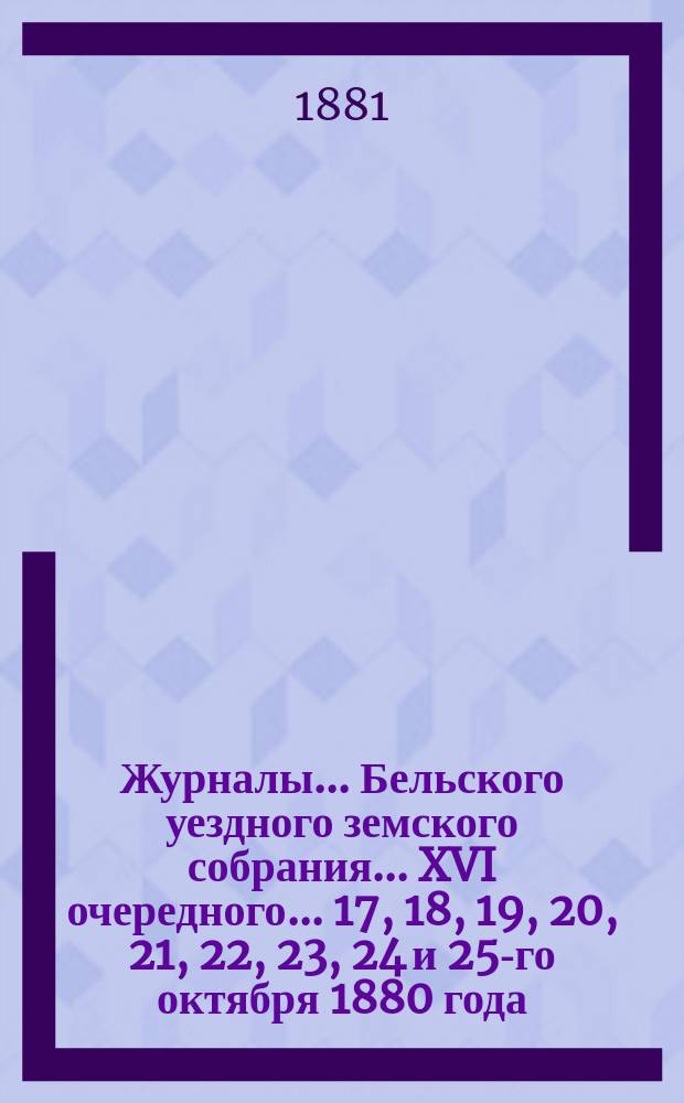 Журналы... Бельского уездного земского собрания... XVI очередного... 17, 18, 19, 20, 21, 22, 23, 24 и 25-го октября 1880 года