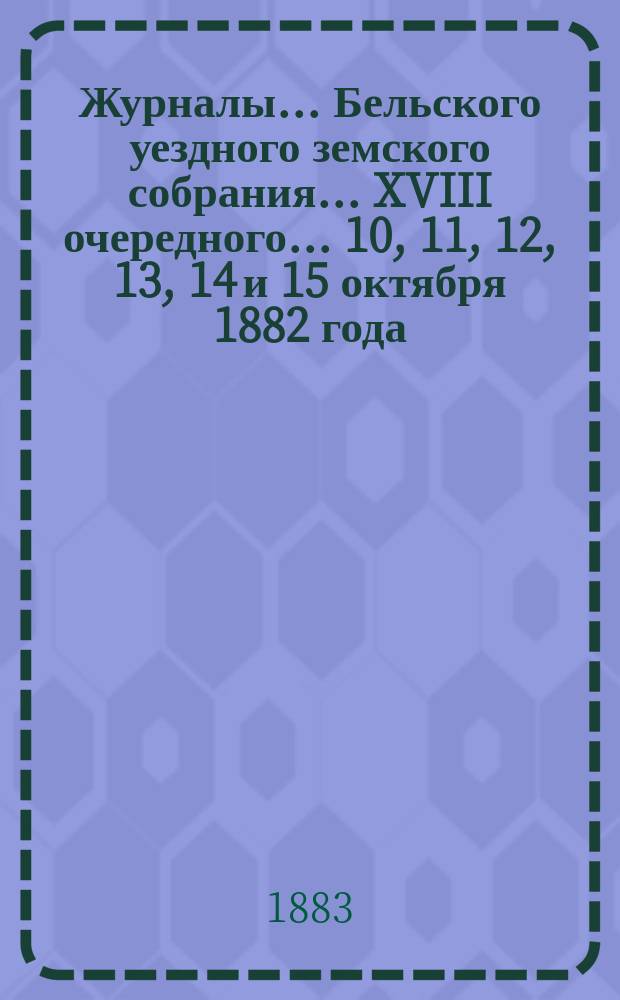 Журналы... Бельского уездного земского собрания... XVIII очередного... 10, 11, 12, 13, 14 и 15 октября 1882 года