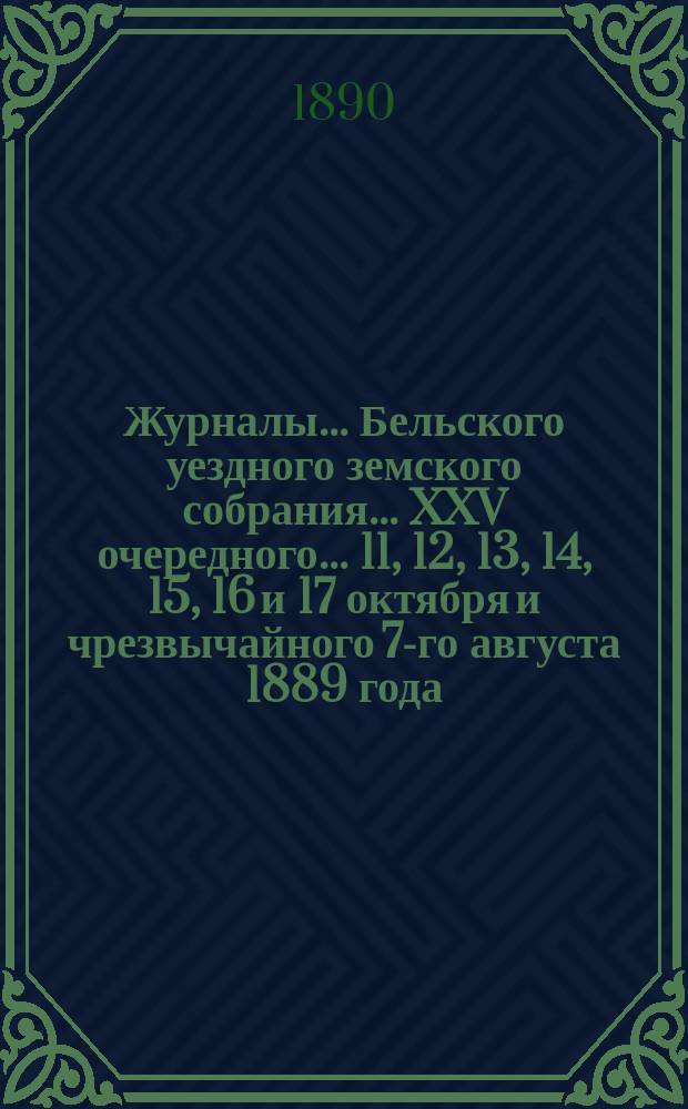 Журналы... Бельского уездного земского собрания... XXV очередного... 11, 12, 13, 14, 15, 16 и 17 октября [и чрезвычайного 7-го августа] 1889 года