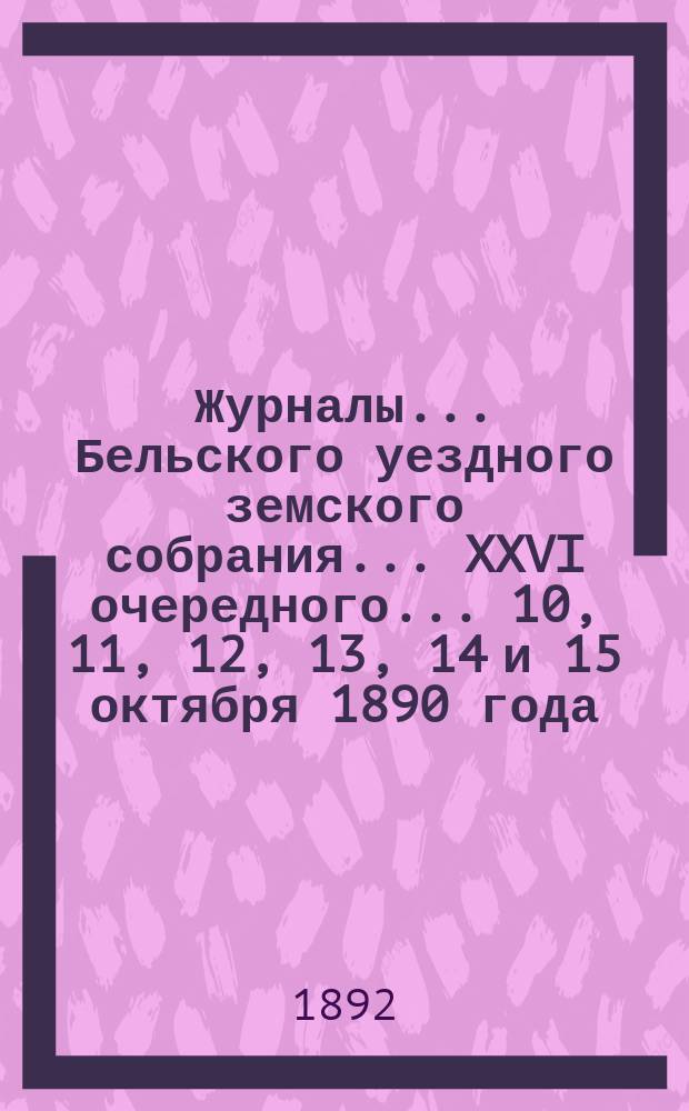 Журналы... Бельского уездного земского собрания... XXVI очередного... 10, 11, 12, 13, 14 и 15 октября 1890 года