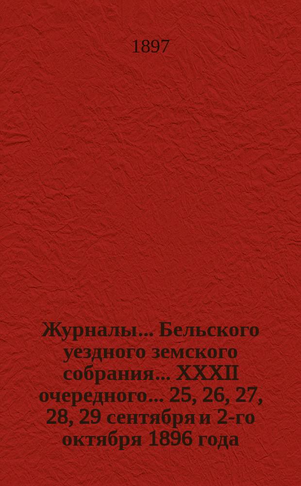 Журналы... Бельского уездного земского собрания... XXXII очередного... 25, 26, 27, 28, 29 сентября и 2-го октября 1896 года : XXXII очередного... 25, 26, 27, 28, 29 сентября и 2-го октября 1896 года и журнал чрезвычайного... собрания 9-го декабря 1896 года