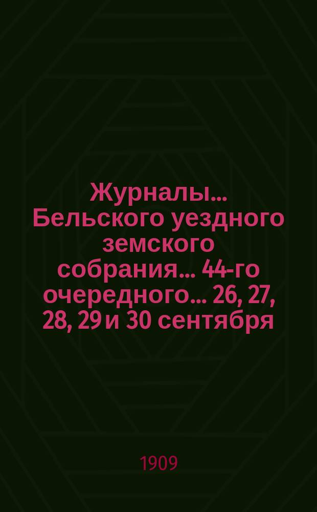 Журналы... Бельского уездного земского собрания... 44-го очередного... 26, 27, 28, 29 и 30 сентября, 3, 4, 5 и 6 октября [и чрезвычайных... 13 февраля, 7 мая и 16 декабря] 1908 года