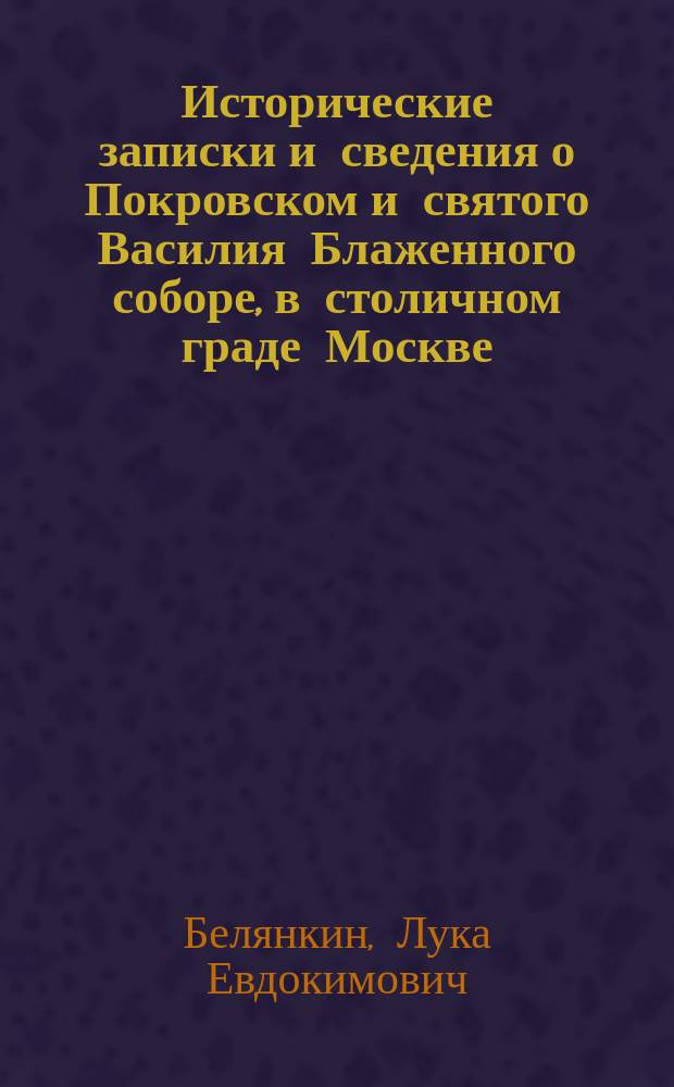 Исторические записки и сведения о Покровском и святого Василия Блаженного соборе, в столичном граде Москве, основанные на верных фактах и почерпнутые из достоверных источников