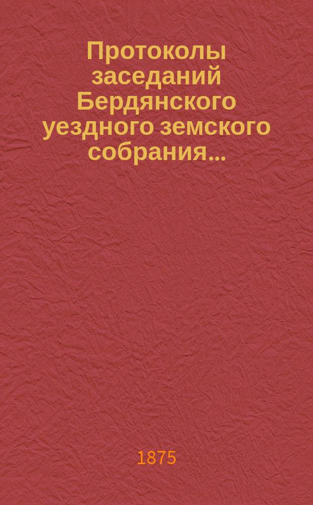 Протоколы заседаний Бердянского уездного земского собрания.. : С прил. очередной сессии созыва с 25 сентября по 2 октября 1874 года и чрезвычайной сессии созыва 15 марта 1875 года