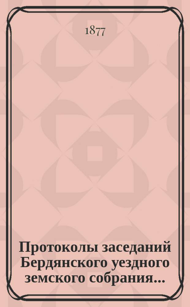 Протоколы заседаний Бердянского уездного земского собрания.. : С прил. очередной сессии созыва с 20 по 28 октября 1876 года и чрезвычайной сессии созыва 9 января 1877 года