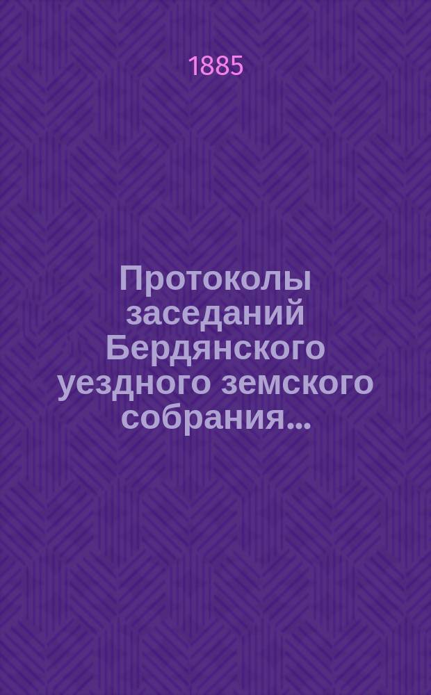 Протоколы заседаний Бердянского уездного земского собрания.. : С прил. очередной сессии с 5 по 10 октября 1884 года, и чрезвычайной сессии с 20-го апреля 1885 года