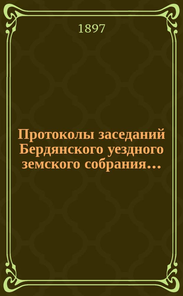 Протоколы заседаний Бердянского уездного земского собрания.. : С прил. очередного... XXXI сессии созыва с 2-5 октября 1896 года