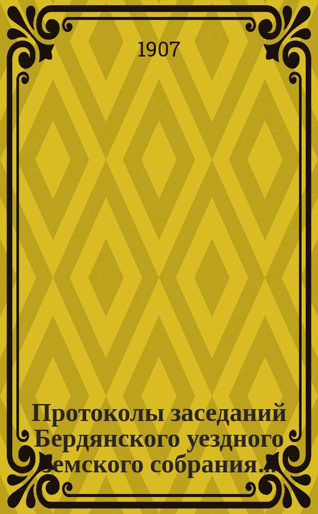 Протоколы заседаний Бердянского уездного земского собрания.. : С прил. очередного... 41-й очередной сессии созыва с 10-го октября 1906 года