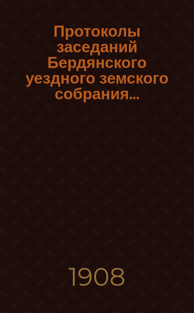 Протоколы заседаний Бердянского уездного земского собрания.. : С прил. очередного... 42-й очередной сессии созыва с 6-го октября 1907 года