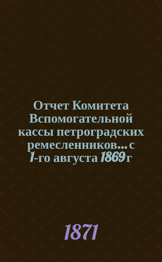 Отчет Комитета Вспомогательной кассы петроградских ремесленников... с 1-го августа 1869 г. по 1-е января 1871 года