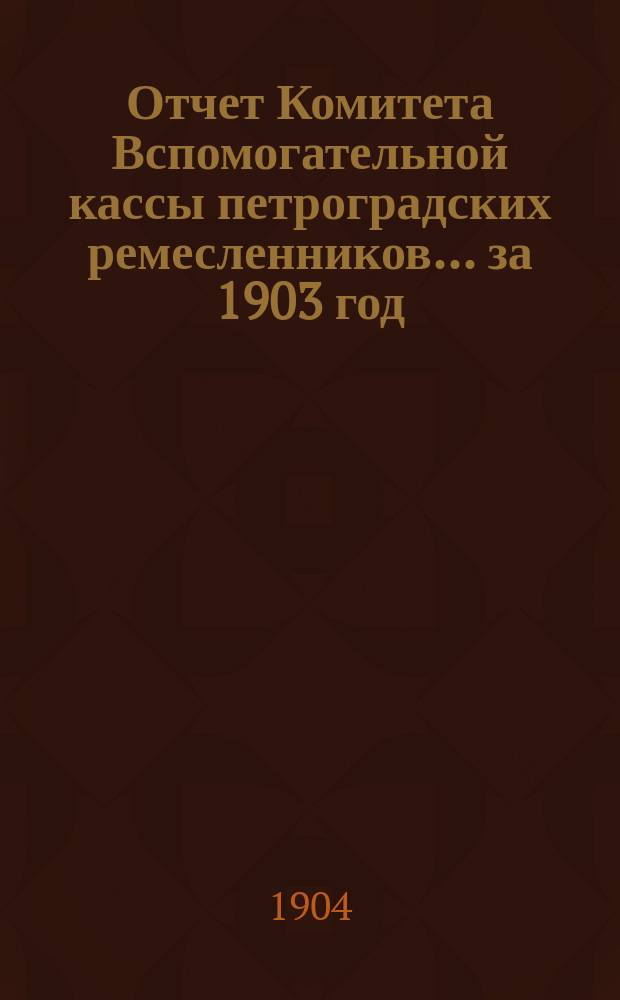 Отчет Комитета Вспомогательной кассы петроградских ремесленников... за 1903 год