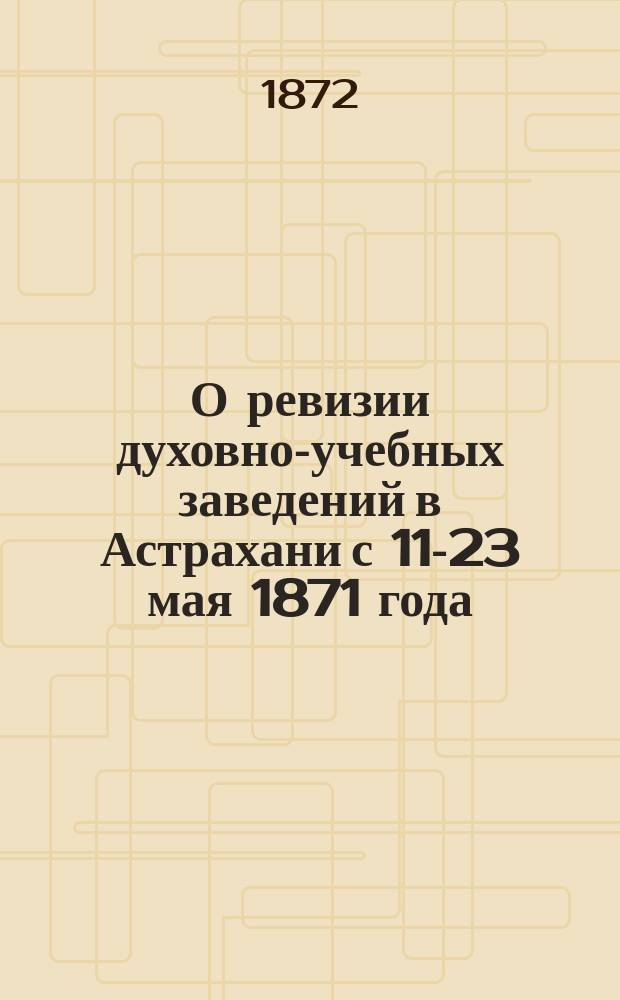 О ревизии духовно-учебных заведений в Астрахани с 11-23 мая 1871 года : Отчет