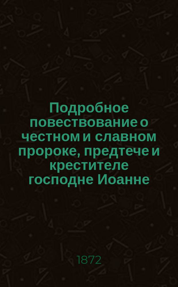 Подробное повествование о честном и славном пророке, предтече и крестителе господне Иоанне, его зачатии, рождении, жизни и смерти, об обретении его главы