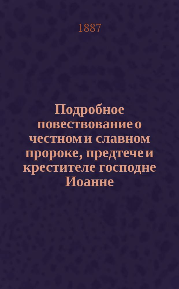 Подробное повествование о честном и славном пророке, предтече и крестителе господне Иоанне, его зачатии, рождении, жизни и смерти, об обретении его главы