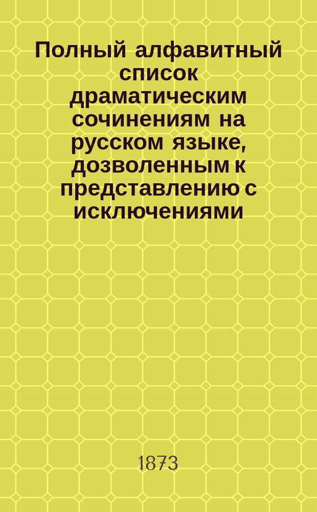 Полный алфавитный список драматическим сочинениям на русском языке, дозволенным к представлению с исключениями... ... исправлено по 1 января 1873 г.