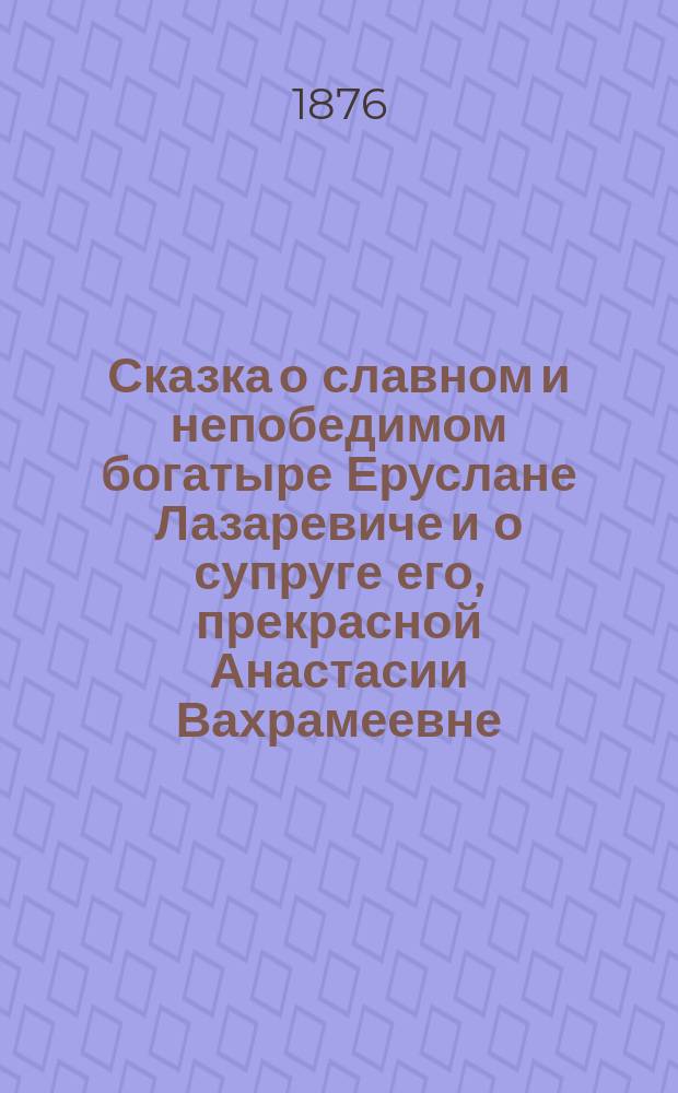 Сказка о славном и непобедимом богатыре Еруслане Лазаревиче и о супруге его, прекрасной Анастасии Вахрамеевне