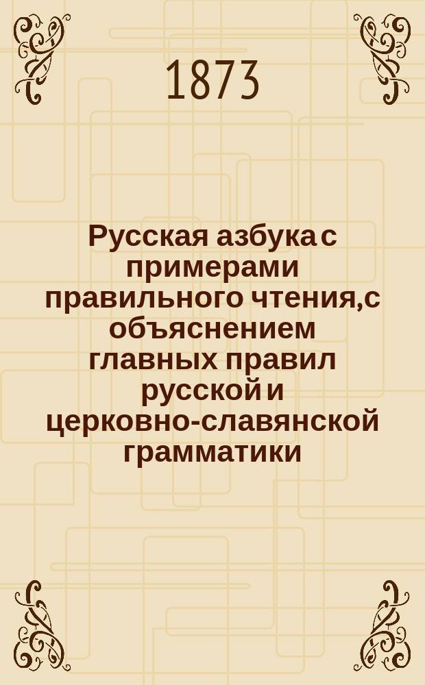 Русская азбука с примерами правильного чтения, с объяснением главных правил русской и церковно-славянской грамматики, а также краткое понятие о божественной литургии, цифры, меры, вес и общеполезные сведения