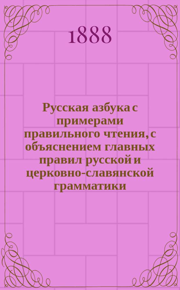 Русская азбука с примерами правильного чтения, с объяснением главных правил русской и церковно-славянской грамматики, а также краткое понятие о божественной литургии, цифры, меры, вес и общеполезные сведения
