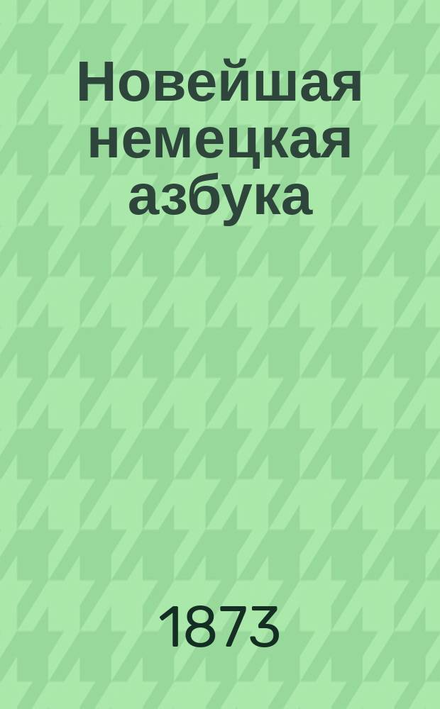Новейшая немецкая азбука : С присовокуплением правил произношения и особенностей нем. яз., словаря употребительнейших в разговоре слов, упражнений, образцов, сост. по Э. Курсье и стихотворений и басен известнейших писателей