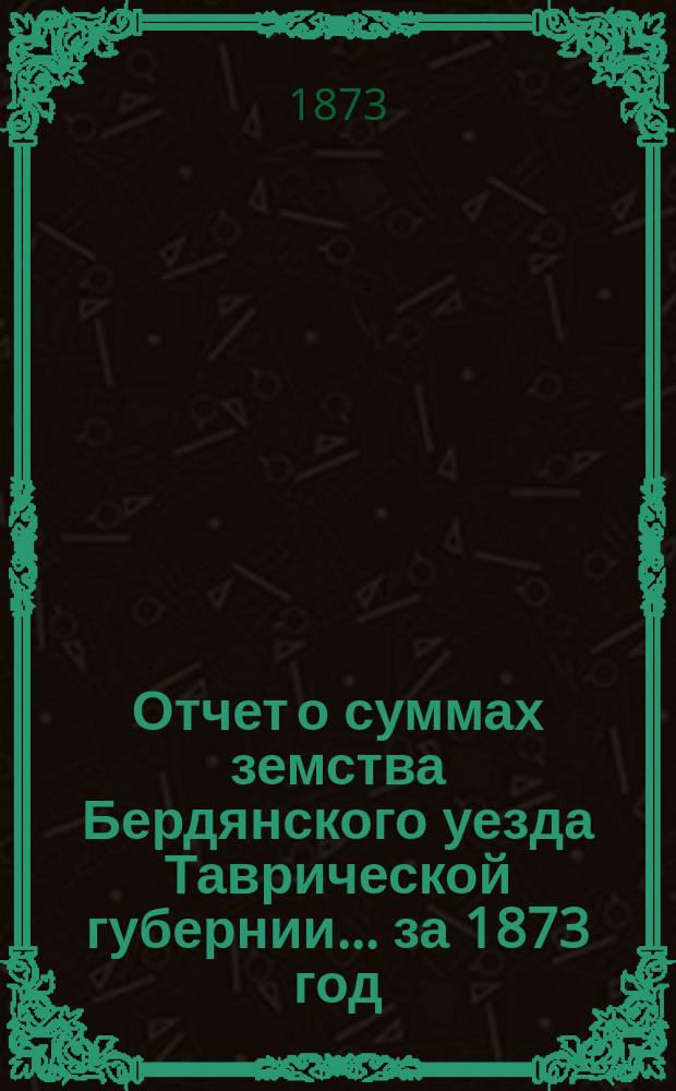 Отчет о суммах земства Бердянского уезда Таврической губернии... ... за 1873 год