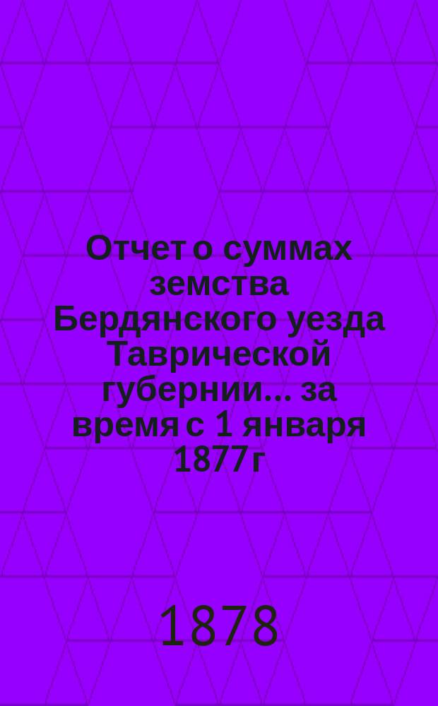 Отчет о суммах земства Бердянского уезда Таврической губернии... ... за время с 1 января 1877 г. по 1 января 1878 г.