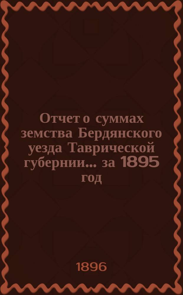 Отчет о суммах земства Бердянского уезда Таврической губернии... ... за 1895 год