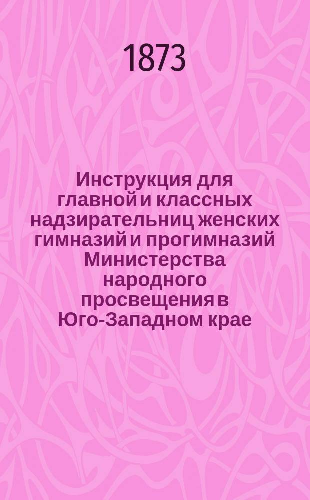 Инструкция для главной и классных надзирательниц женских гимназий и прогимназий Министерства народного просвещения в Юго-Западном крае