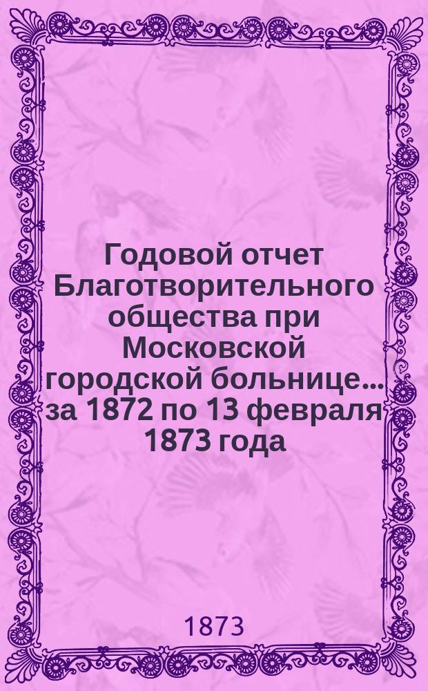 Годовой отчет Благотворительного общества при Московской городской больнице... ... за 1872 по 13 февраля 1873 года