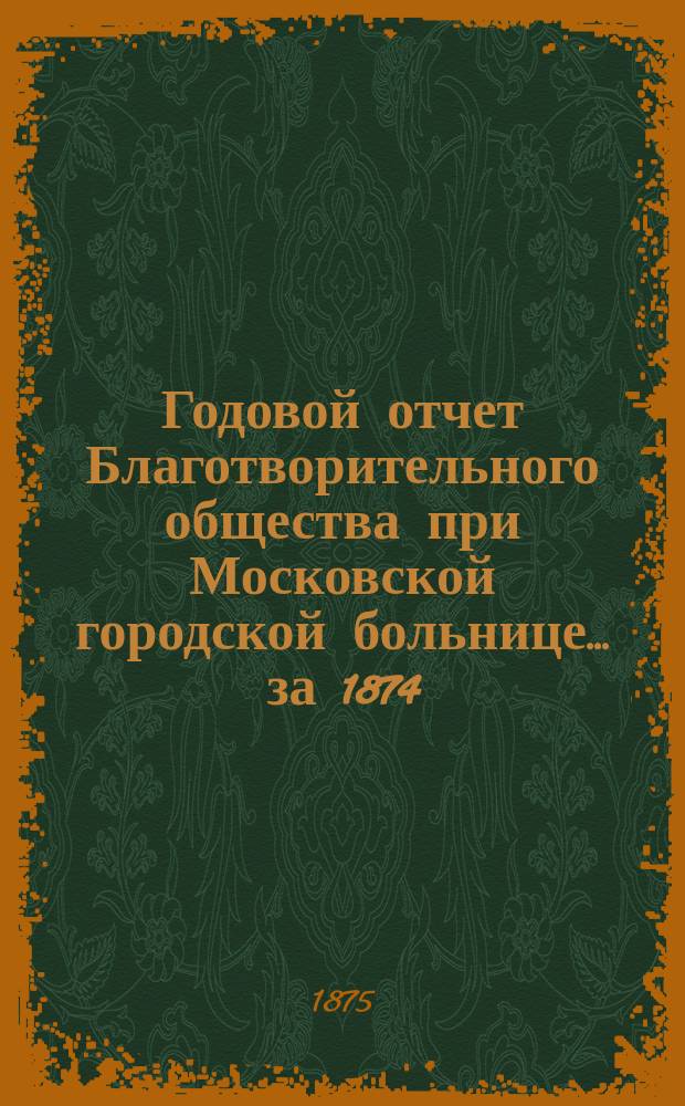 Годовой отчет Благотворительного общества при Московской городской больнице... ... за 1874 (с 13 февраля) по 13 февраля 1875 года