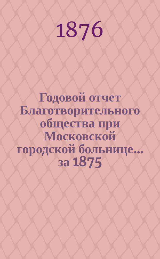 Годовой отчет Благотворительного общества при Московской городской больнице... ... за 1875 (с 13 февраля) по 13 февраля 1876 года