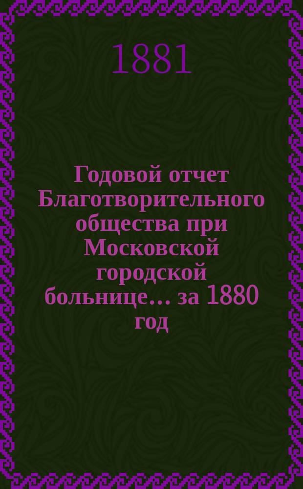 Годовой отчет Благотворительного общества при Московской городской больнице... ... за 1880 год