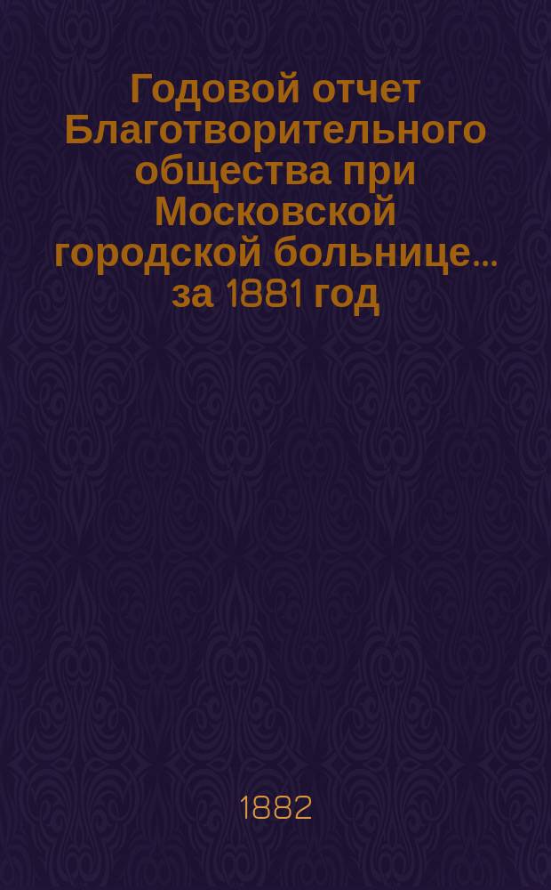 Годовой отчет Благотворительного общества при Московской городской больнице... ... за 1881 год