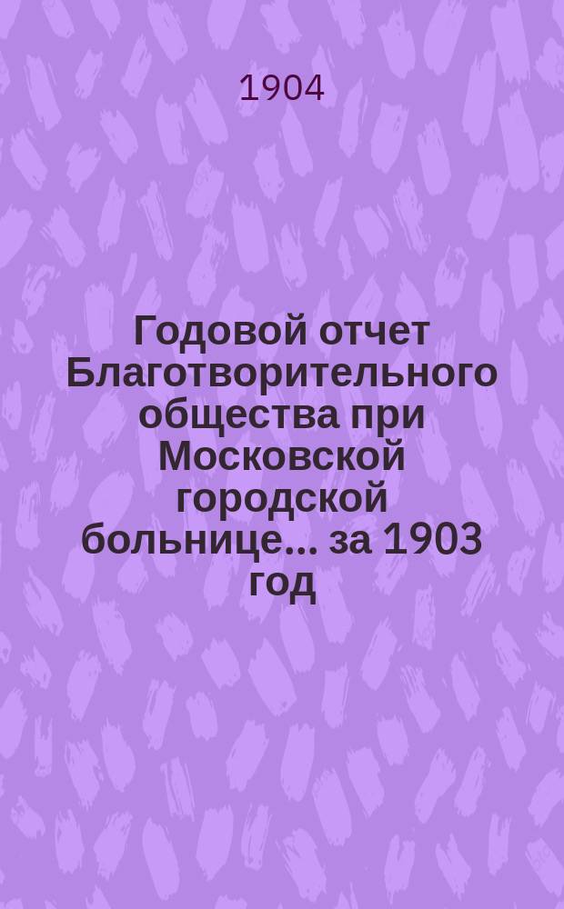 Годовой отчет Благотворительного общества при Московской городской больнице... ... за 1903 год