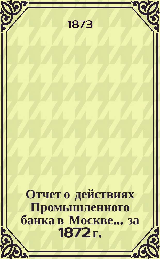 Отчет о действиях Промышленного банка в Москве... за 1872 г.