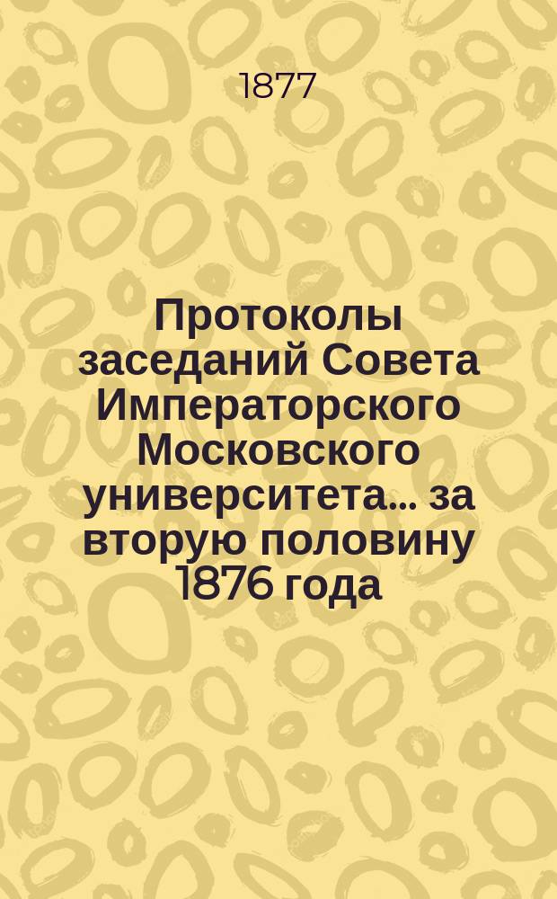 Протоколы заседаний Совета Императорского Московского университета... ... за вторую половину 1876 года
