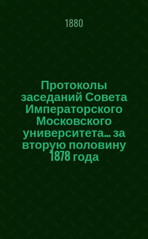Протоколы заседаний Совета Императорского Московского университета... ... за вторую половину 1878 года
