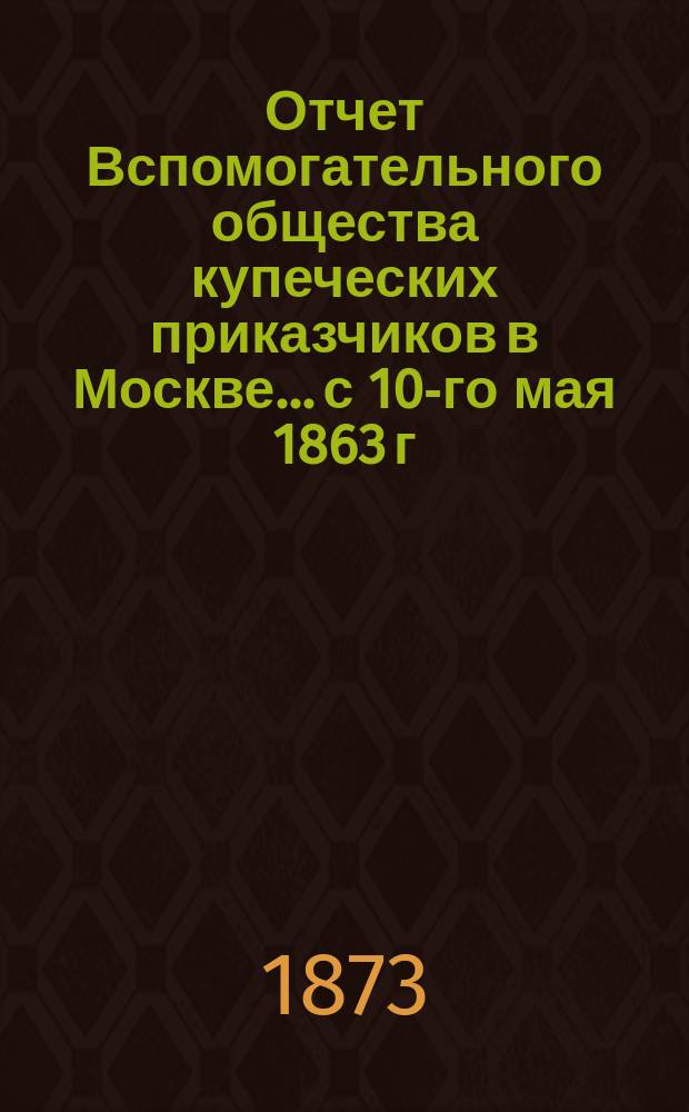 Отчет Вспомогательного общества купеческих приказчиков в Москве... с 10-го мая 1863 г. по 1-е января 1873 г.
