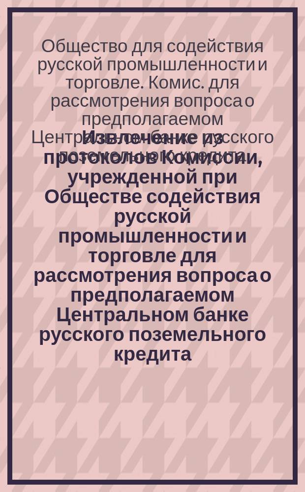 Извлечение из протоколов Комиссии, учрежденной при Обществе содействия русской промышленности и торговле для рассмотрения вопроса о предполагаемом Центральном банке русского поземельного кредита