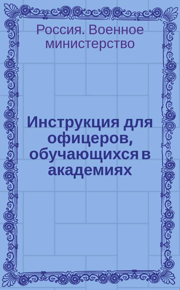 Инструкция для офицеров, обучающихся в академиях: Николаевской Генерального штаба, Михайловской артиллерийской, Николаевской инженерной и Военно-юридической : утверждена Военным министром 6-го февраля 1873 года