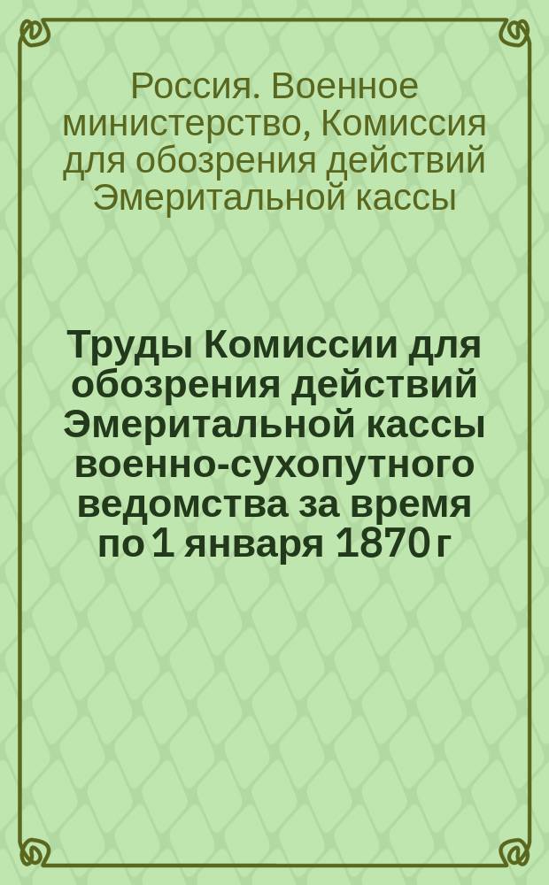 Труды Комиссии для обозрения действий Эмеритальной кассы военно-сухопутного ведомства за время по 1 января 1870 г. и для составления предположений о дальнейших операциях кассы
